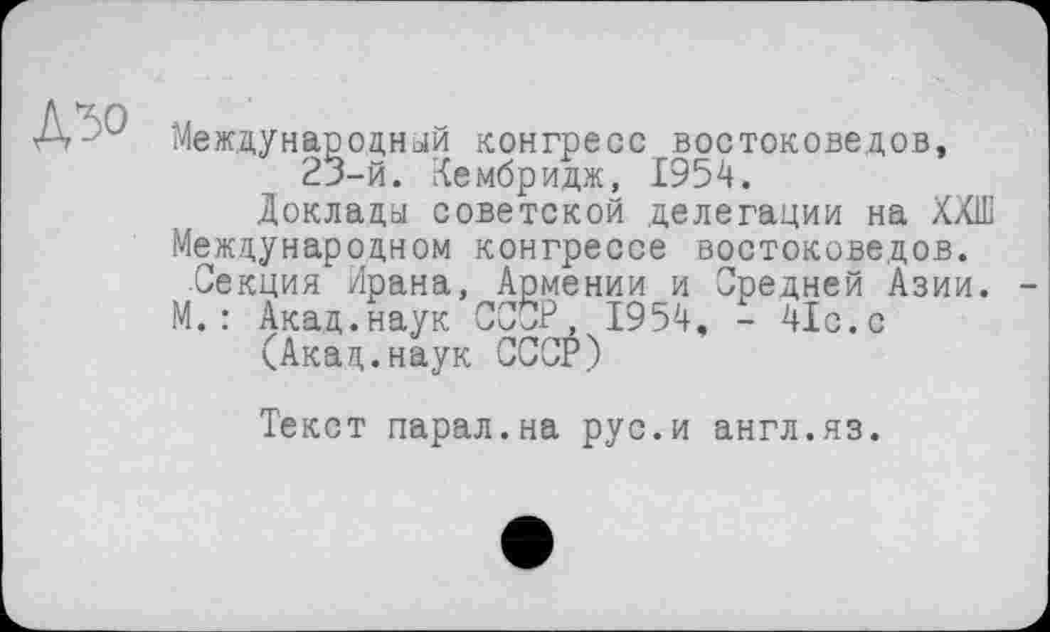 ﻿Международный конгресс востоковедов, 23-й. Кембридж, 1954.
Доклады советской делегации на ХХШ
Международном конгрессе востоковедов.
Секция Ирана, Армении и Средней Азии.
М.: Акад.наук СССР, 1954, - 41с.с (Акад.наук СССР)
Текст парал.на рус.и англ.яз.